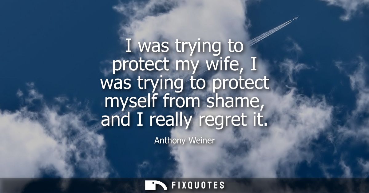 I was trying to protect my wife, I was trying to protect myself from shame, and I really regret it