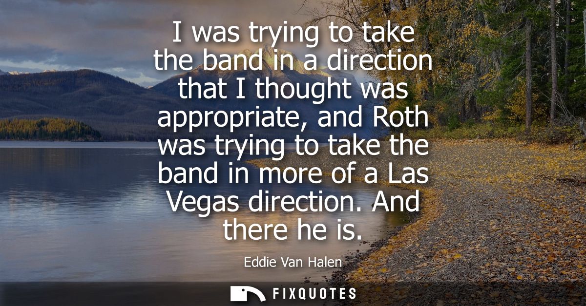 I was trying to take the band in a direction that I thought was appropriate, and Roth was trying to take the band in mor