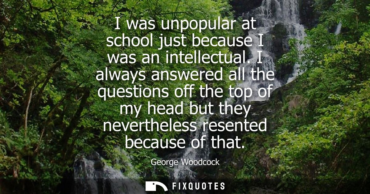 I was unpopular at school just because I was an intellectual. I always answered all the questions off the top of my head