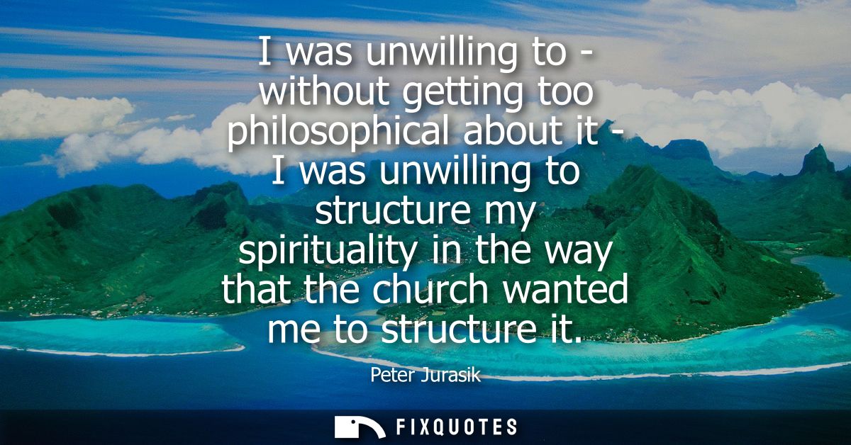 I was unwilling to - without getting too philosophical about it - I was unwilling to structure my spirituality in the wa