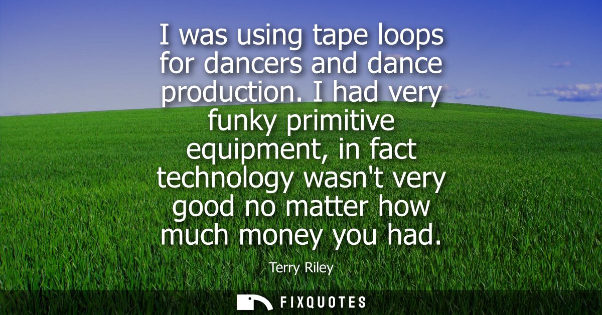 I was using tape loops for dancers and dance production. I had very funky primitive equipment, in fact technology wasnt 