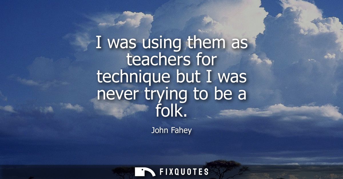 I was using them as teachers for technique but I was never trying to be a folk