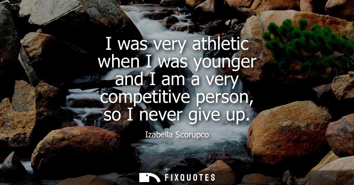 I was very athletic when I was younger and I am a very competitive person, so I never give up