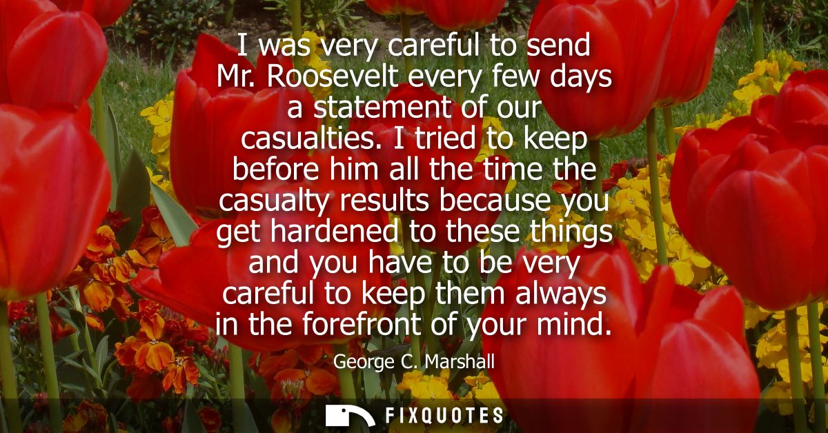 I was very careful to send Mr. Roosevelt every few days a statement of our casualties. I tried to keep before him all th