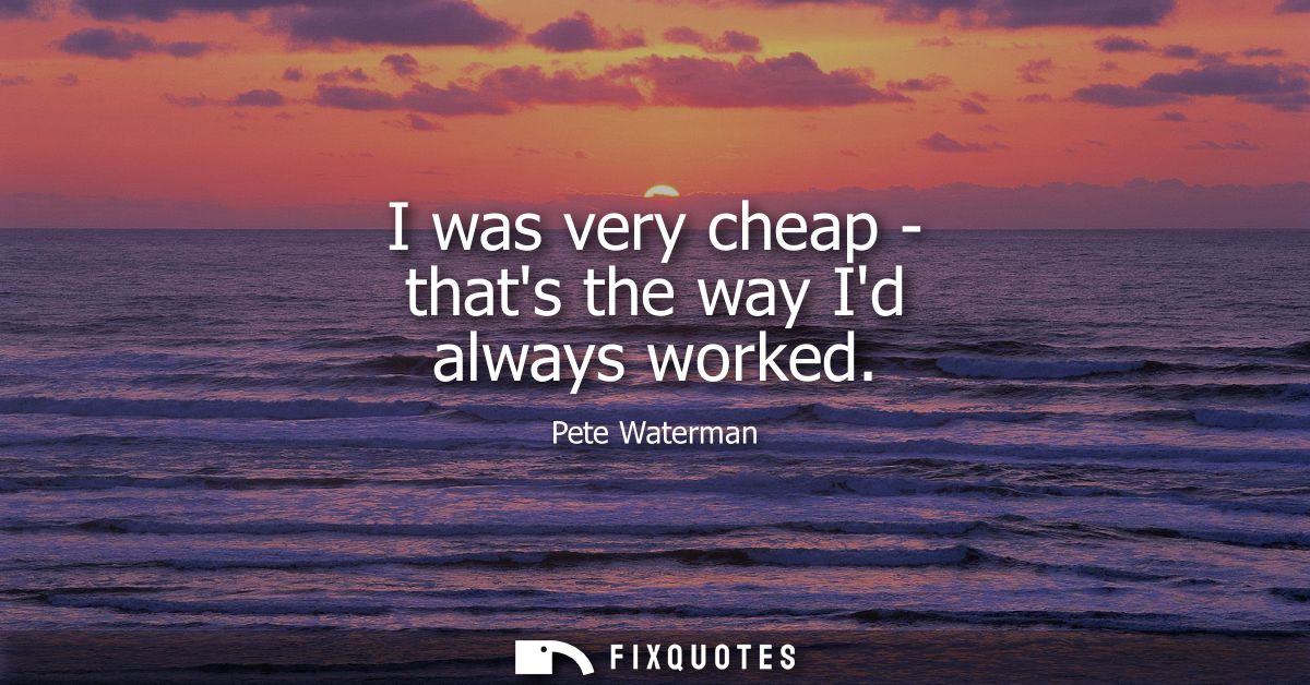 I was very cheap - thats the way Id always worked