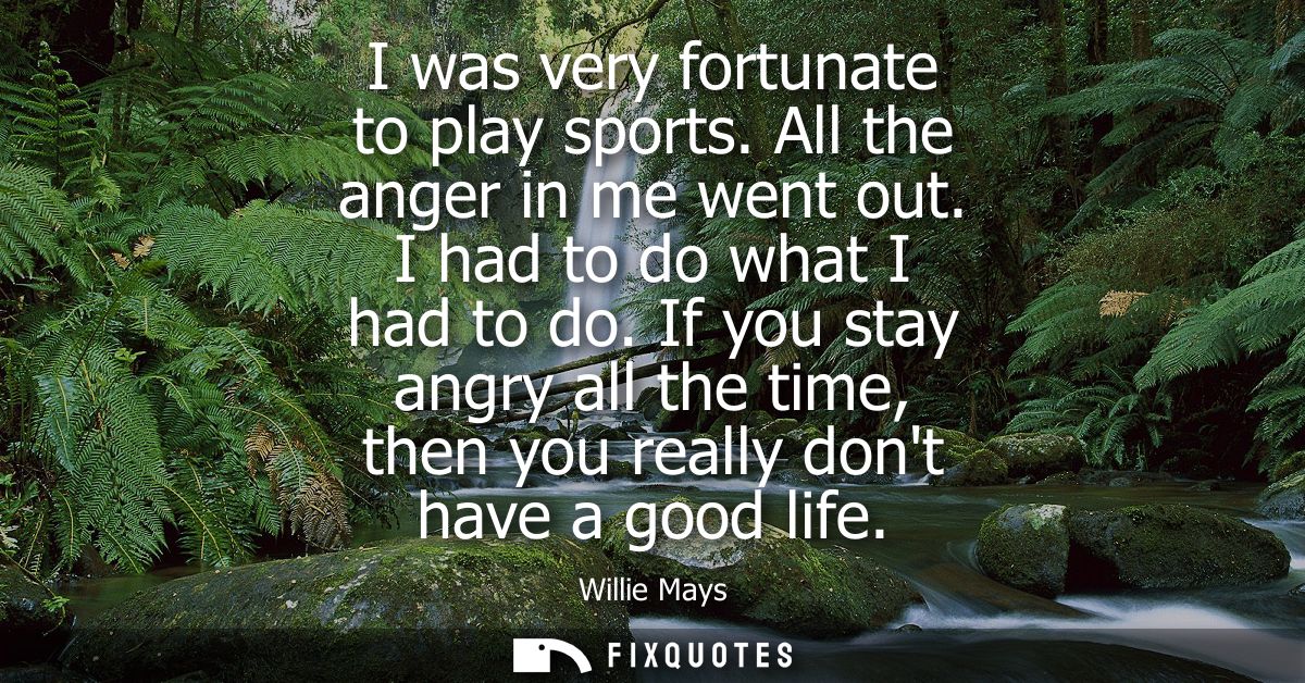 I was very fortunate to play sports. All the anger in me went out. I had to do what I had to do. If you stay angry all t