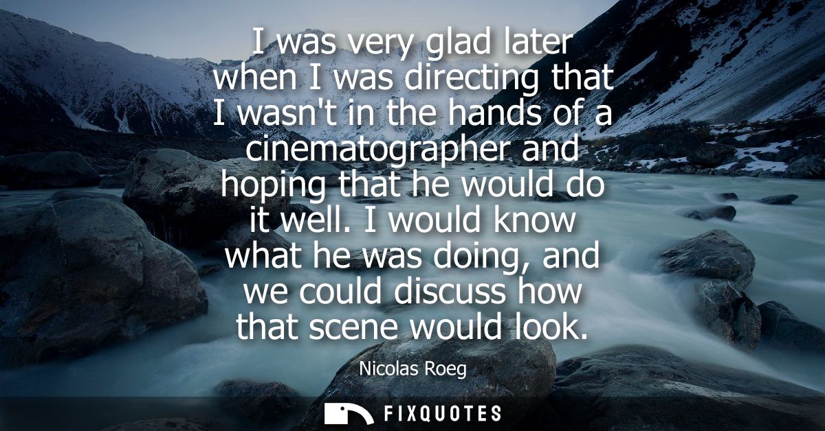 I was very glad later when I was directing that I wasnt in the hands of a cinematographer and hoping that he would do it
