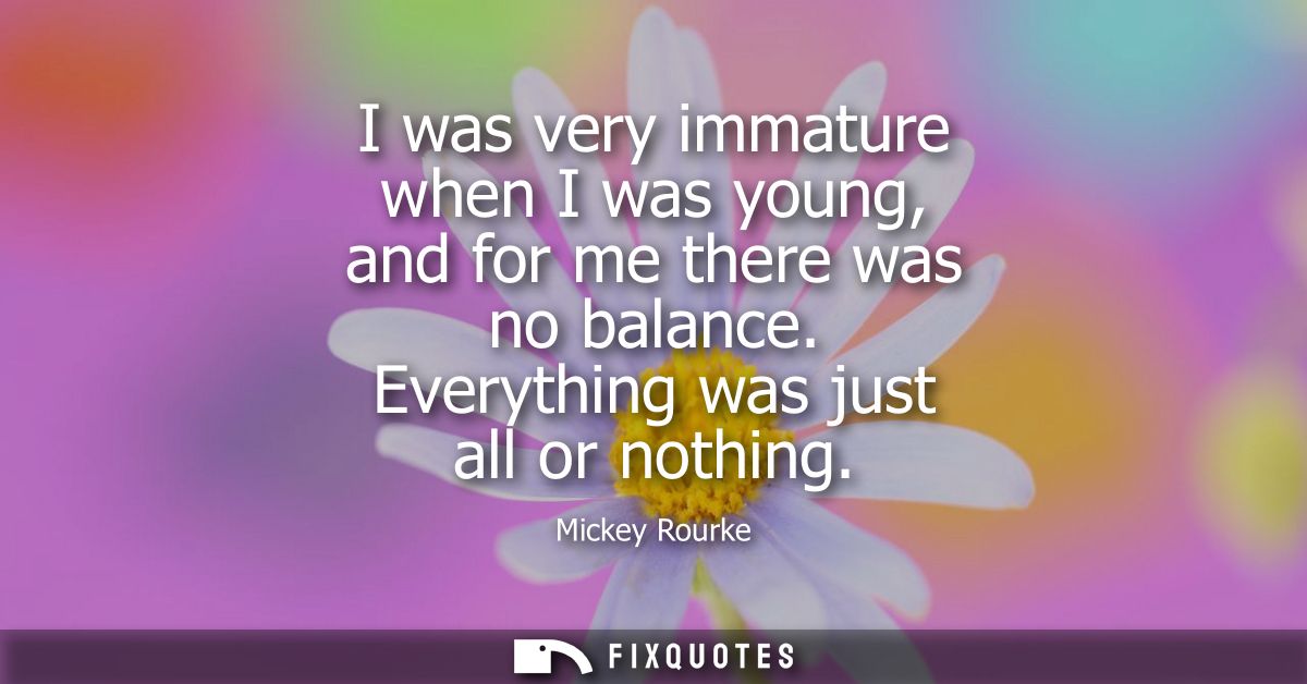 I was very immature when I was young, and for me there was no balance. Everything was just all or nothing
