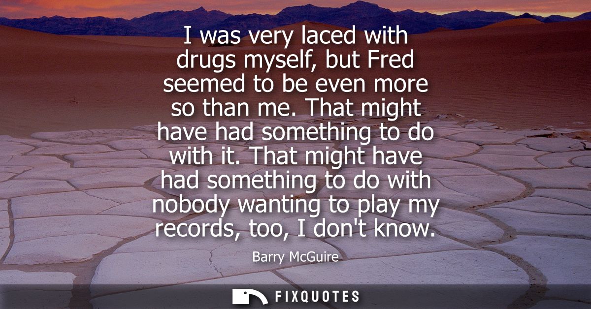 I was very laced with drugs myself, but Fred seemed to be even more so than me. That might have had something to do with