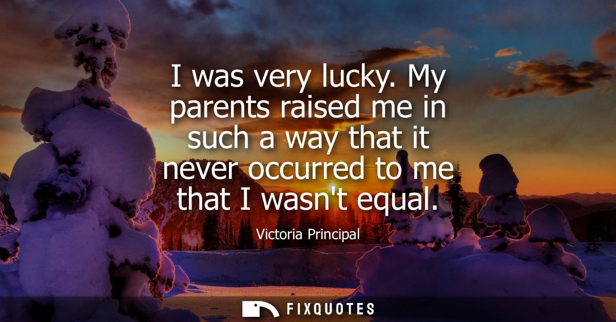 I was very lucky. My parents raised me in such a way that it never occurred to me that I wasnt equal