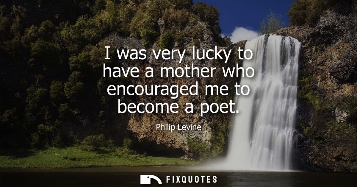 I was very lucky to have a mother who encouraged me to become a poet