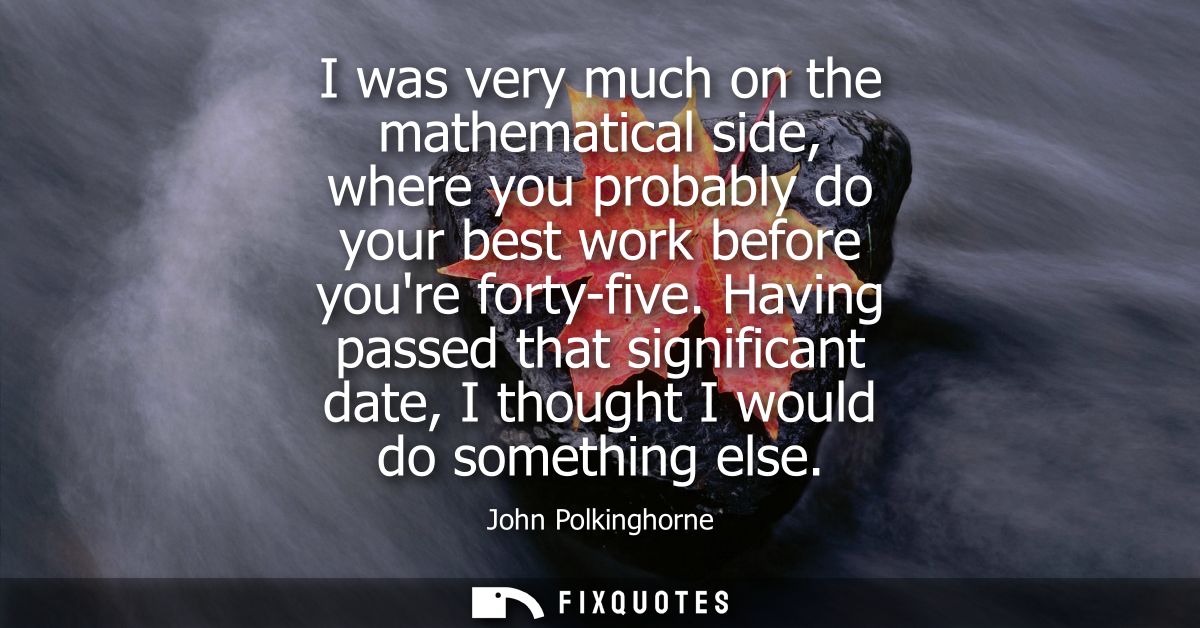 I was very much on the mathematical side, where you probably do your best work before youre forty-five.