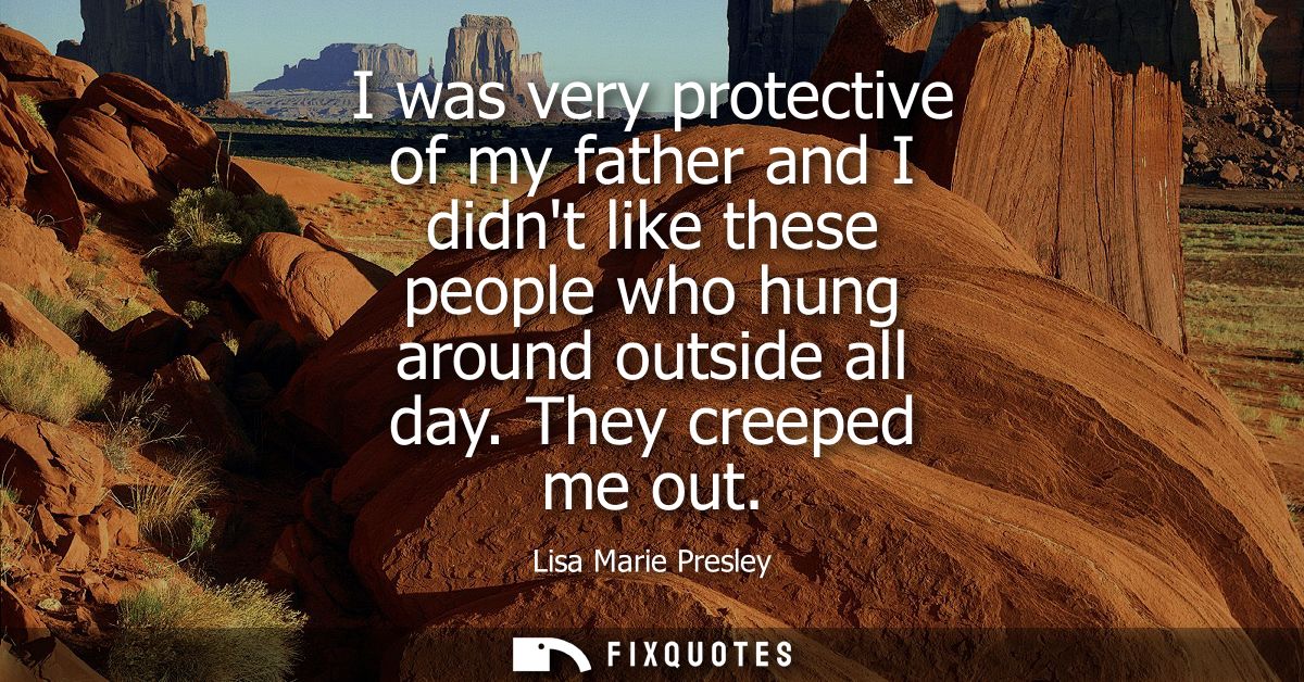 I was very protective of my father and I didnt like these people who hung around outside all day. They creeped me out