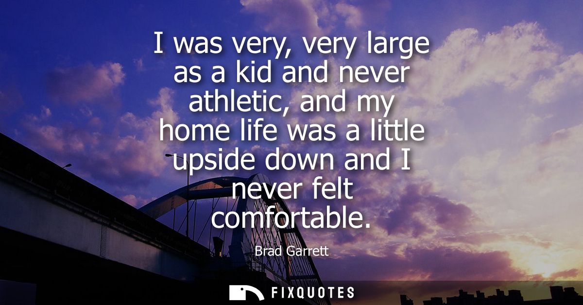 I was very, very large as a kid and never athletic, and my home life was a little upside down and I never felt comfortab