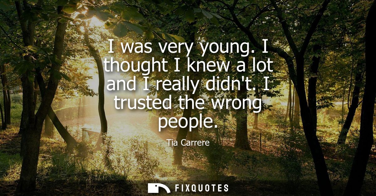 I was very young. I thought I knew a lot and I really didnt. I trusted the wrong people
