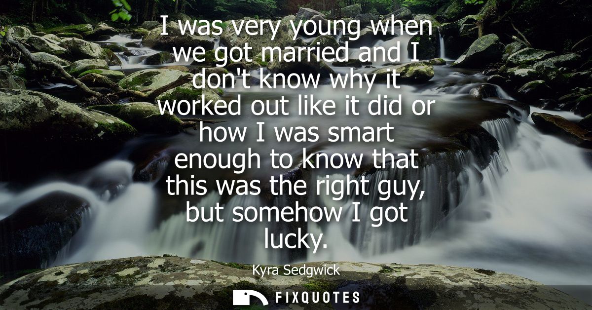 I was very young when we got married and I dont know why it worked out like it did or how I was smart enough to know tha