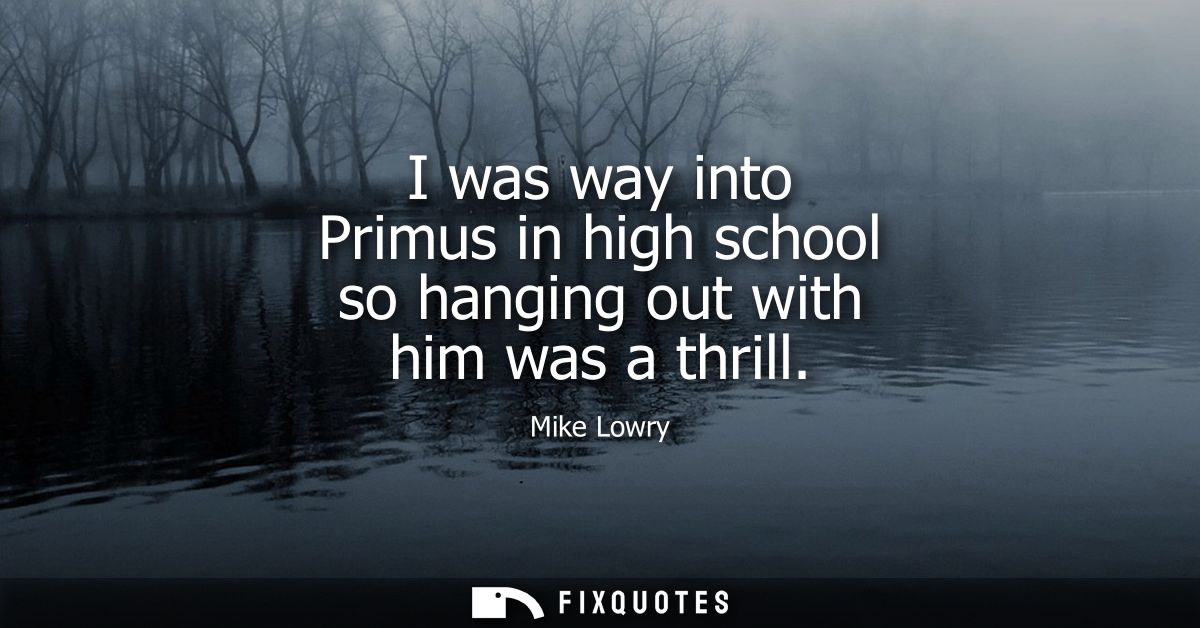 I was way into Primus in high school so hanging out with him was a thrill
