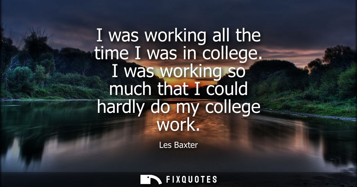 I was working all the time I was in college. I was working so much that I could hardly do my college work