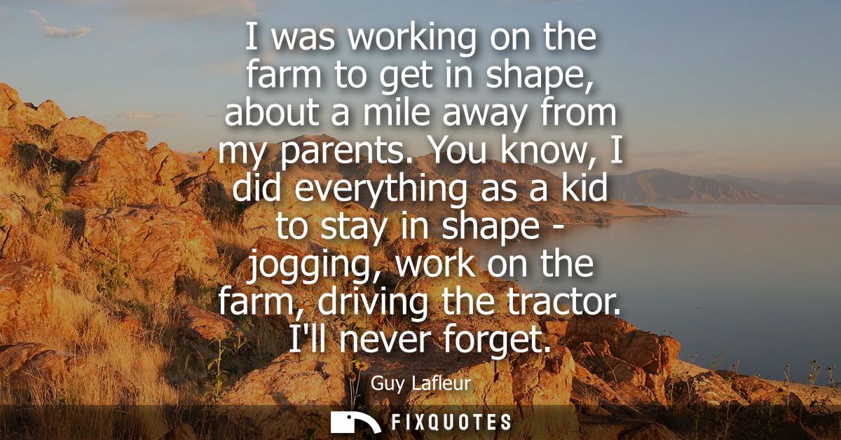I was working on the farm to get in shape, about a mile away from my parents. You know, I did everything as a kid to sta