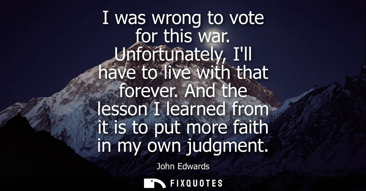 I was wrong to vote for this war. Unfortunately, Ill have to live with that forever. And the lesson I learned from it is