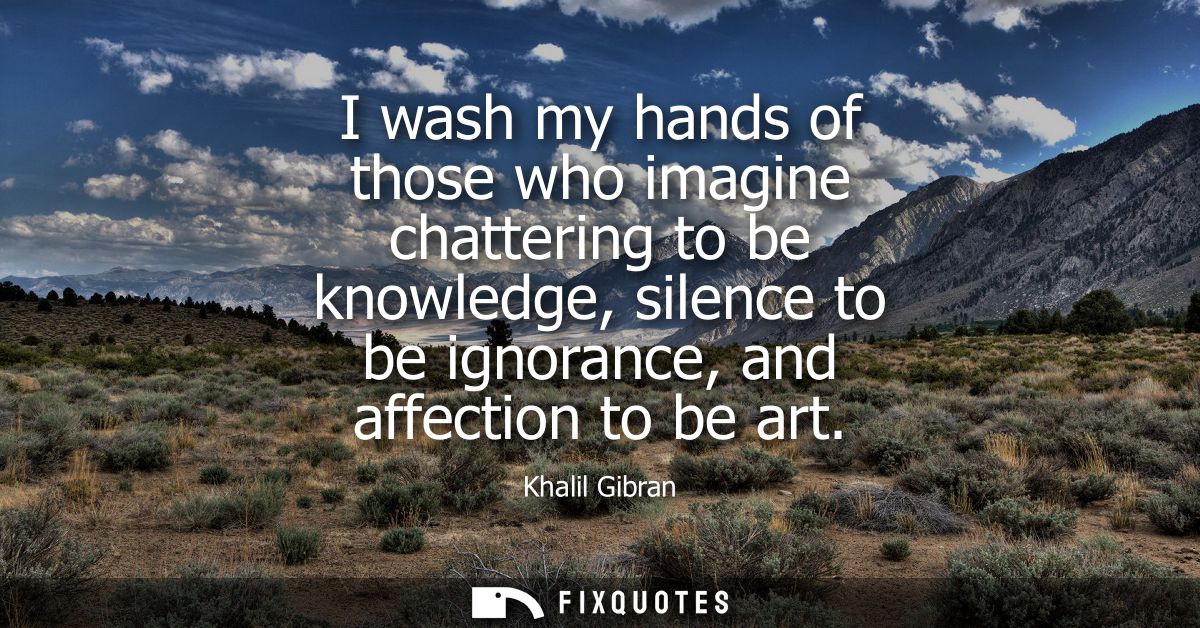 I wash my hands of those who imagine chattering to be knowledge, silence to be ignorance, and affection to be art