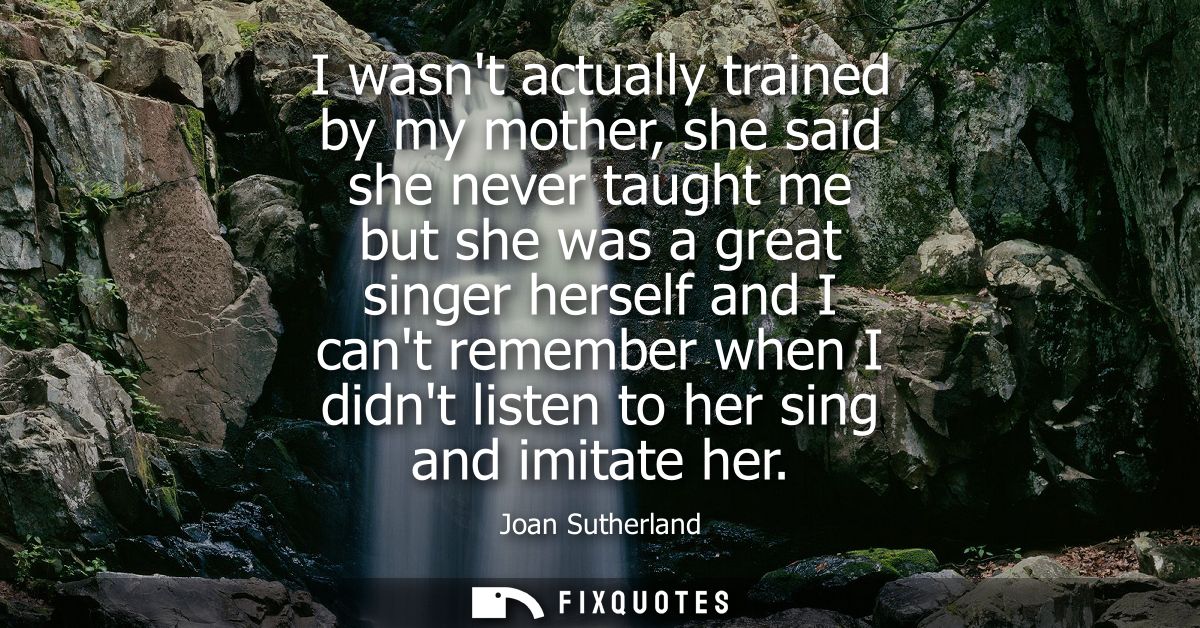 I wasnt actually trained by my mother, she said she never taught me but she was a great singer herself and I cant rememb