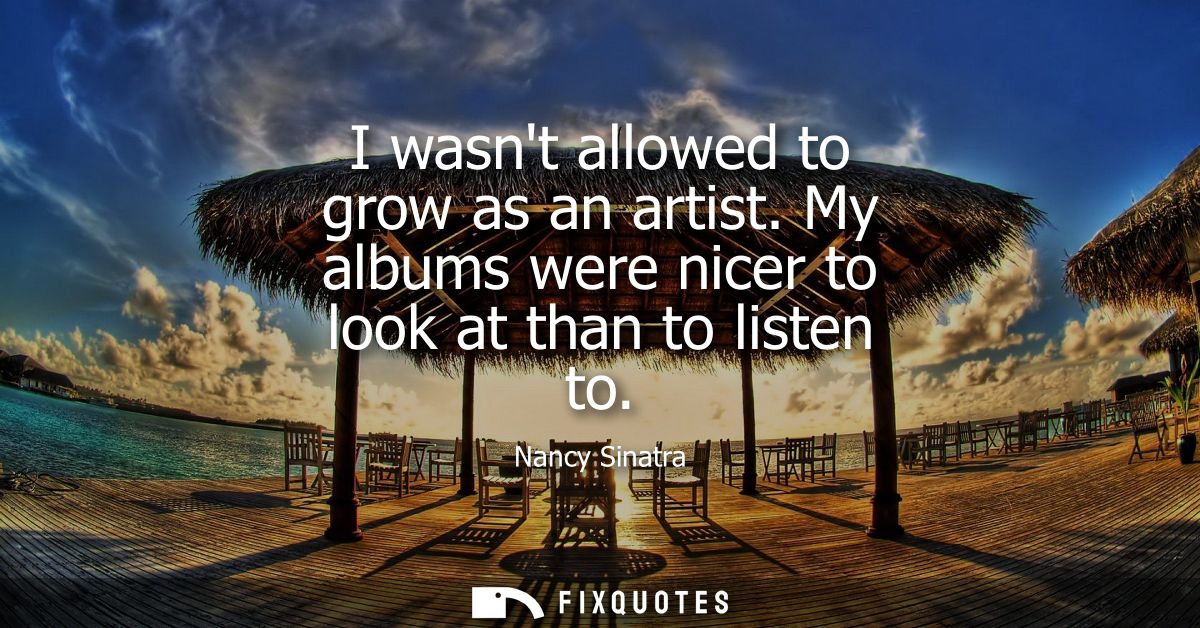I wasnt allowed to grow as an artist. My albums were nicer to look at than to listen to