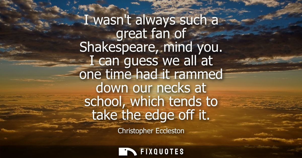 I wasnt always such a great fan of Shakespeare, mind you. I can guess we all at one time had it rammed down our necks at