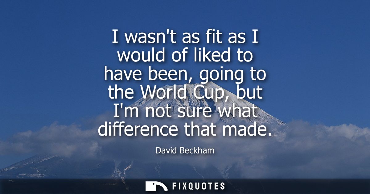 I wasnt as fit as I would of liked to have been, going to the World Cup, but Im not sure what difference that made