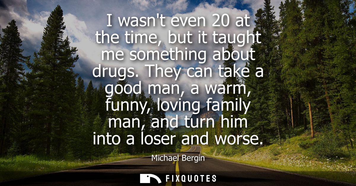 I wasnt even 20 at the time, but it taught me something about drugs. They can take a good man, a warm, funny, loving fam