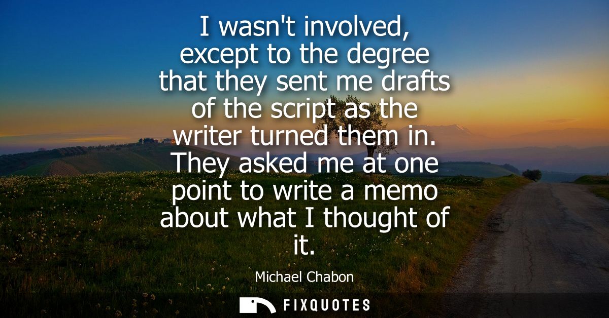 I wasnt involved, except to the degree that they sent me drafts of the script as the writer turned them in.