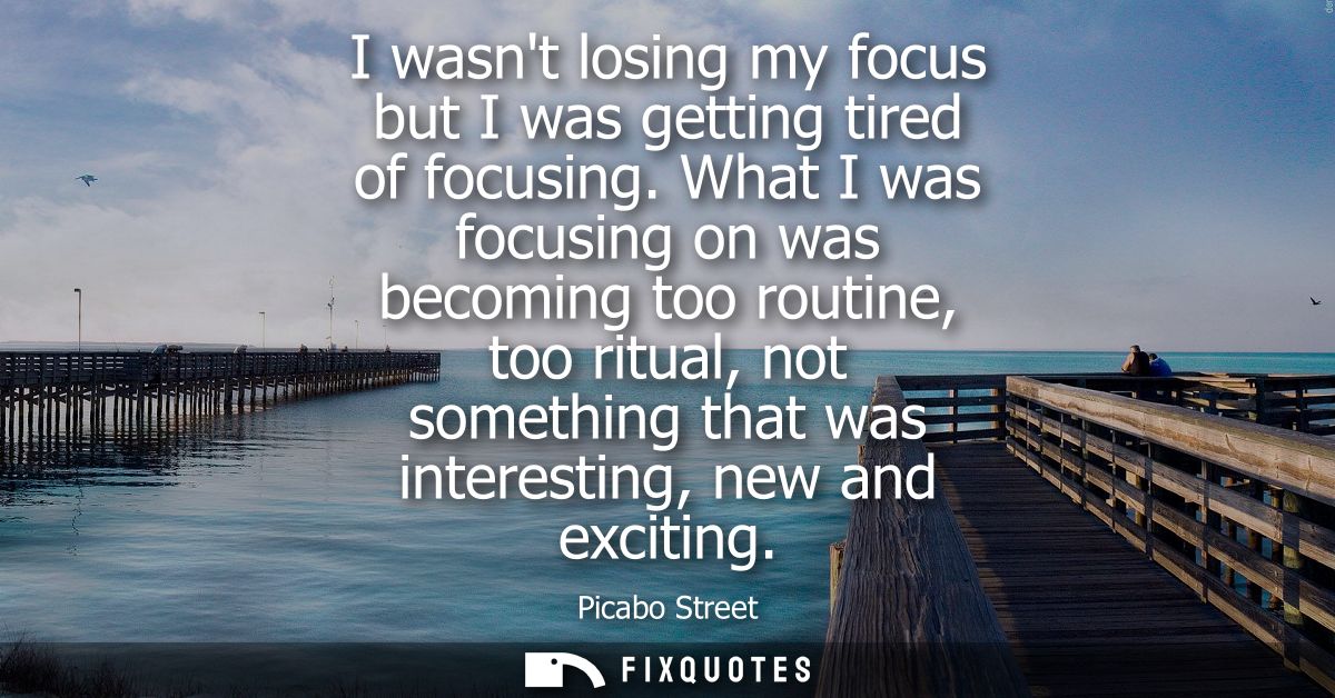 I wasnt losing my focus but I was getting tired of focusing. What I was focusing on was becoming too routine, too ritual