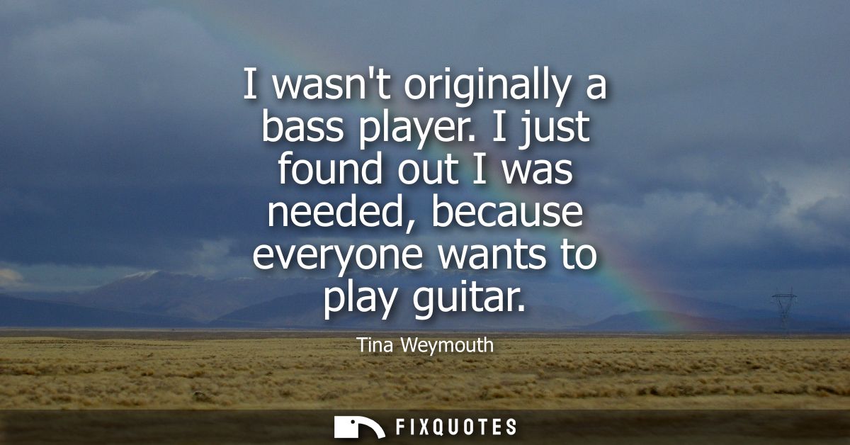 I wasnt originally a bass player. I just found out I was needed, because everyone wants to play guitar