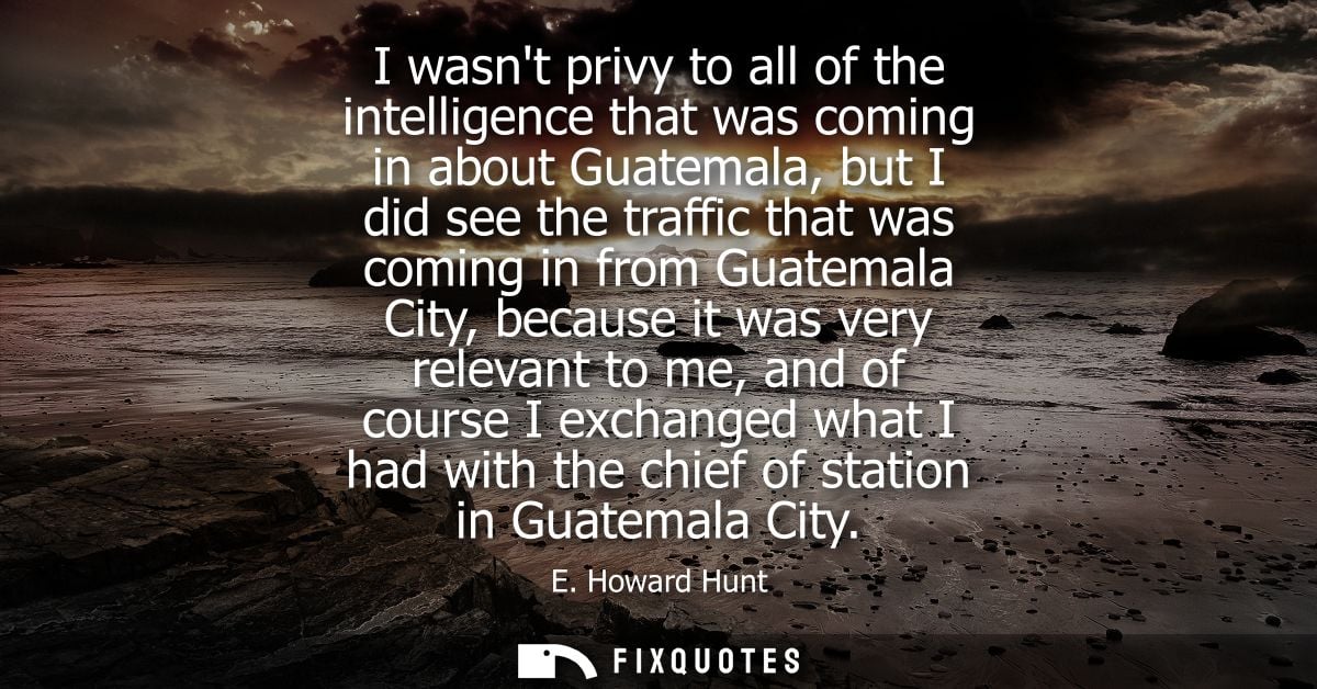 I wasnt privy to all of the intelligence that was coming in about Guatemala, but I did see the traffic that was coming i