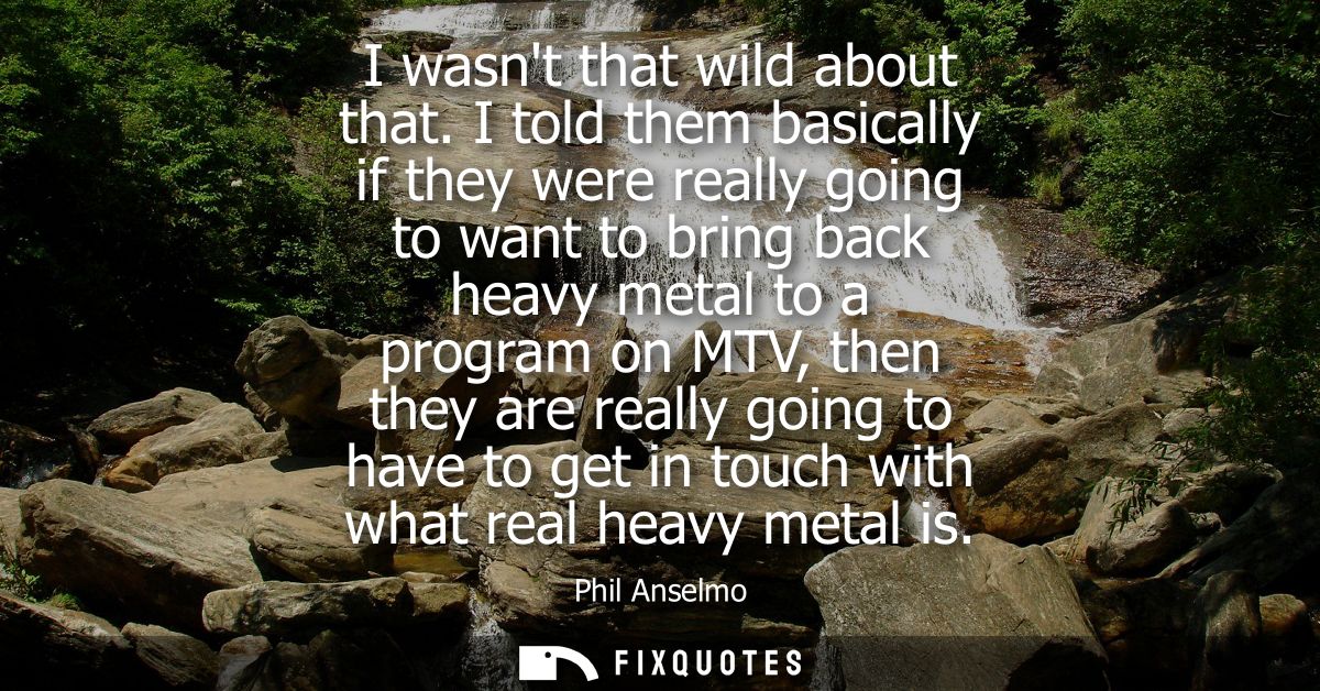 I wasnt that wild about that. I told them basically if they were really going to want to bring back heavy metal to a pro