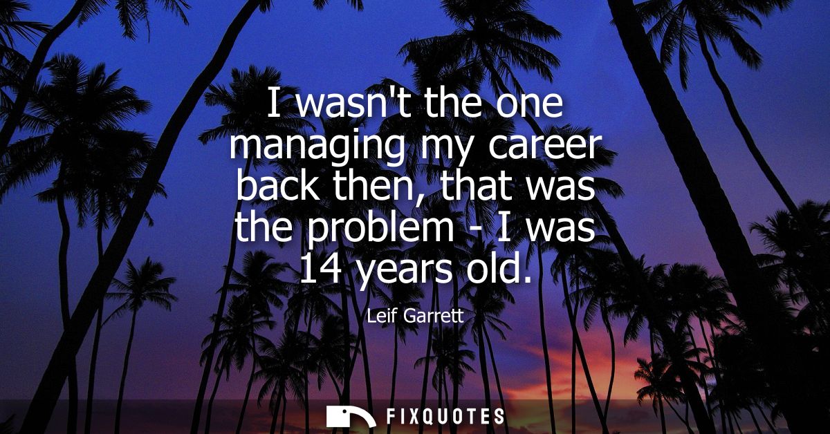 I wasnt the one managing my career back then, that was the problem - I was 14 years old