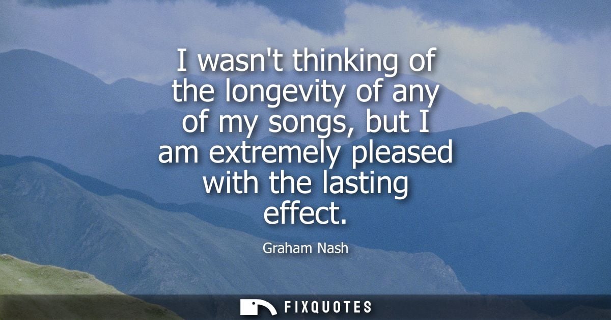 I wasnt thinking of the longevity of any of my songs, but I am extremely pleased with the lasting effect - Graham Nash