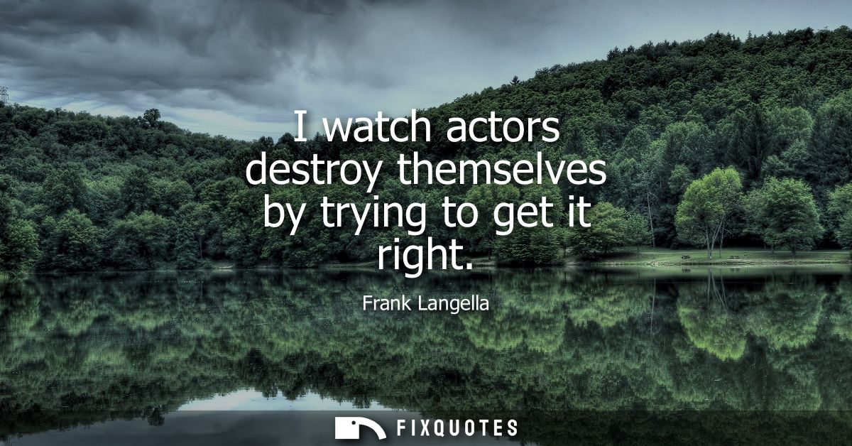 I watch actors destroy themselves by trying to get it right