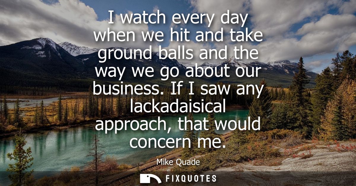I watch every day when we hit and take ground balls and the way we go about our business. If I saw any lackadaisical app