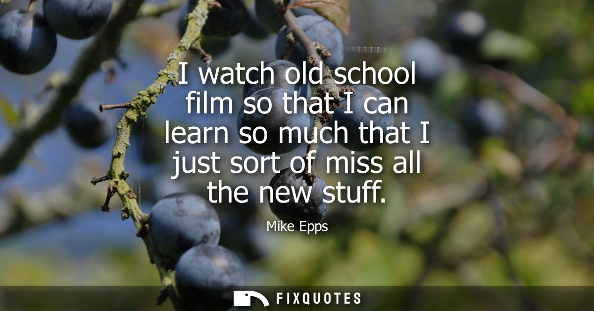 I watch old school film so that I can learn so much that I just sort of miss all the new stuff