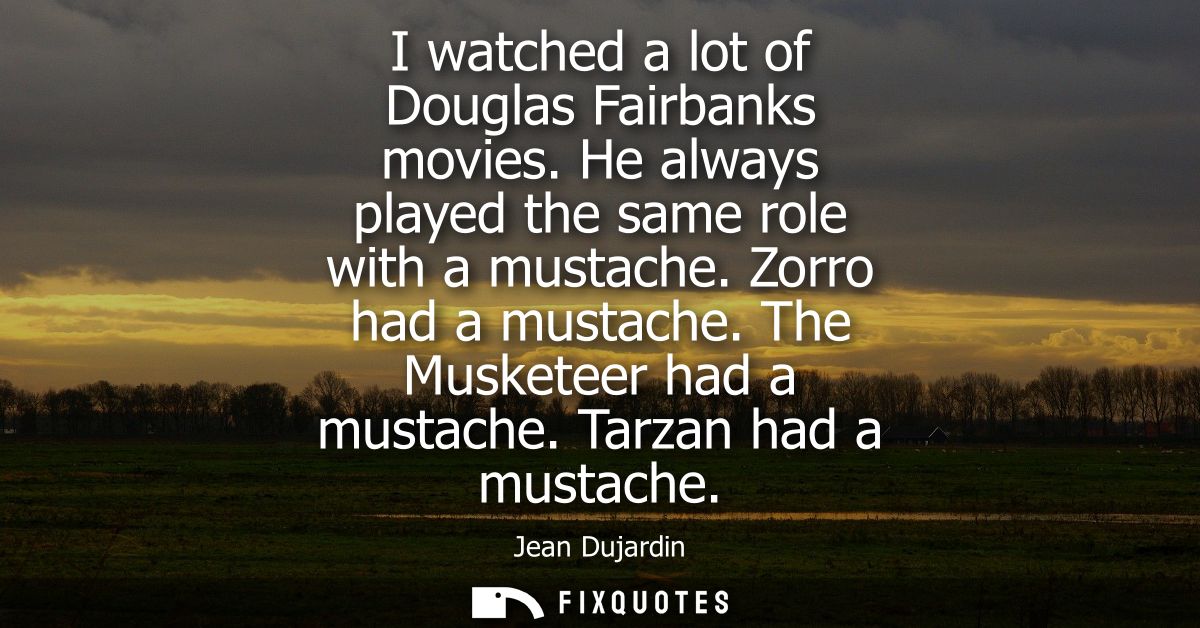 I watched a lot of Douglas Fairbanks movies. He always played the same role with a mustache. Zorro had a mustache. The M
