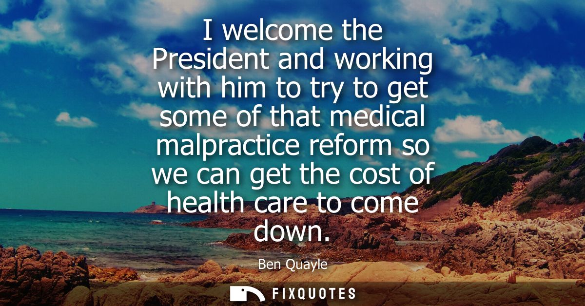 I welcome the President and working with him to try to get some of that medical malpractice reform so we can get the cos