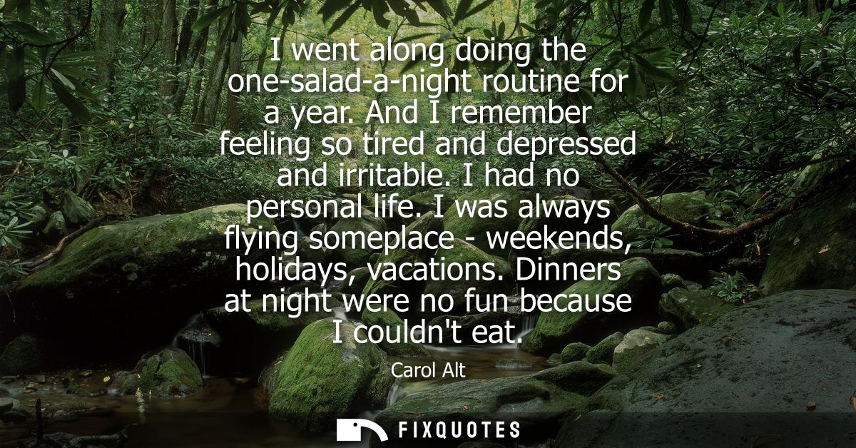 I went along doing the one-salad-a-night routine for a year. And I remember feeling so tired and depressed and irritable