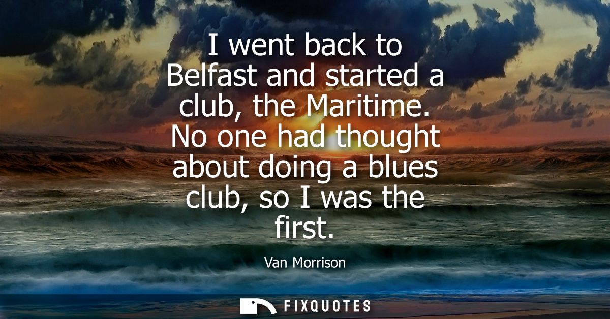I went back to Belfast and started a club, the Maritime. No one had thought about doing a blues club, so I was the first