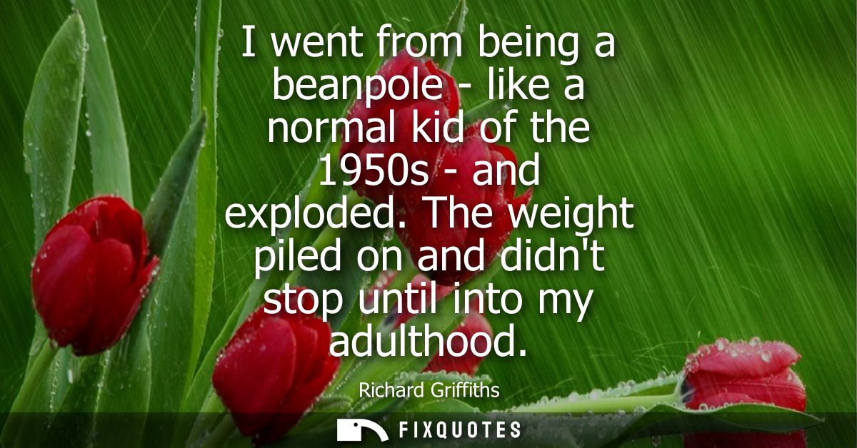 I went from being a beanpole - like a normal kid of the 1950s - and exploded. The weight piled on and didnt stop until i