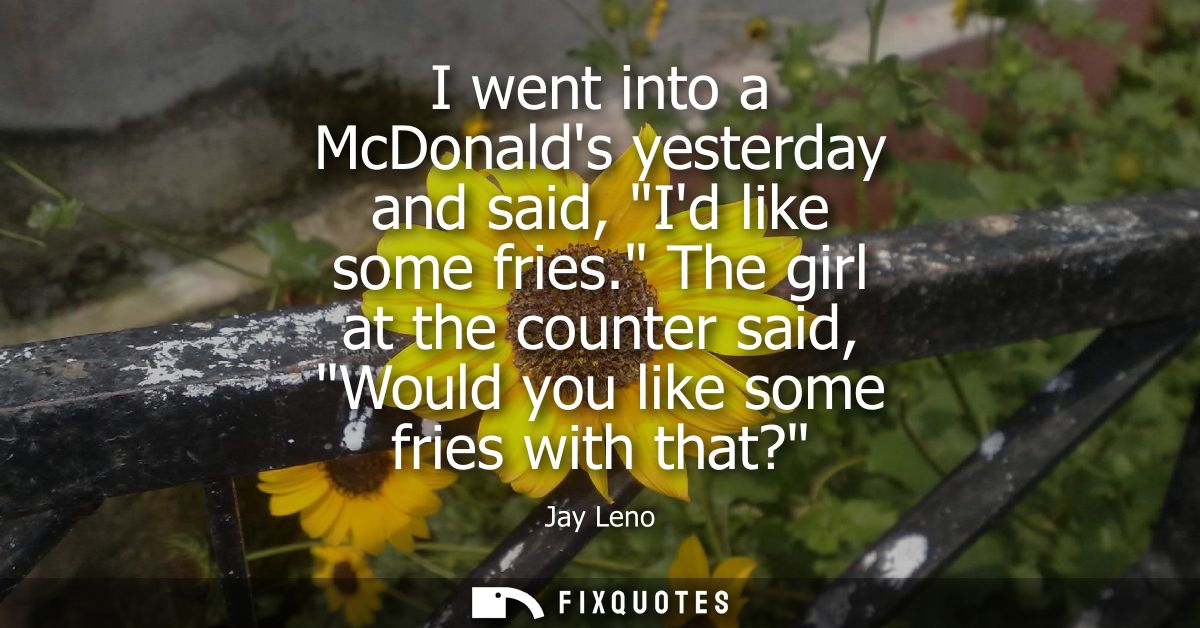 I went into a McDonalds yesterday and said, Id like some fries. The girl at the counter said, Would you like some fries 