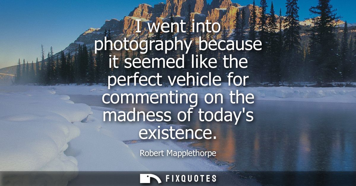 I went into photography because it seemed like the perfect vehicle for commenting on the madness of todays existence