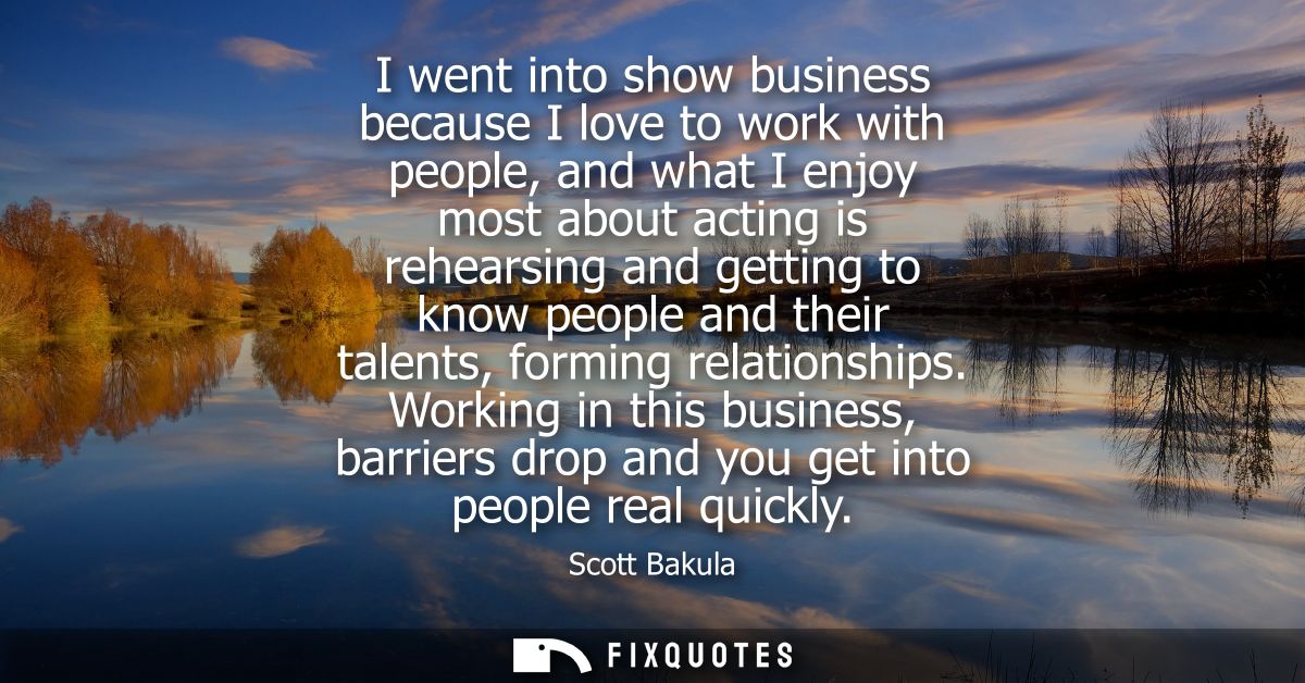 I went into show business because I love to work with people, and what I enjoy most about acting is rehearsing and getti