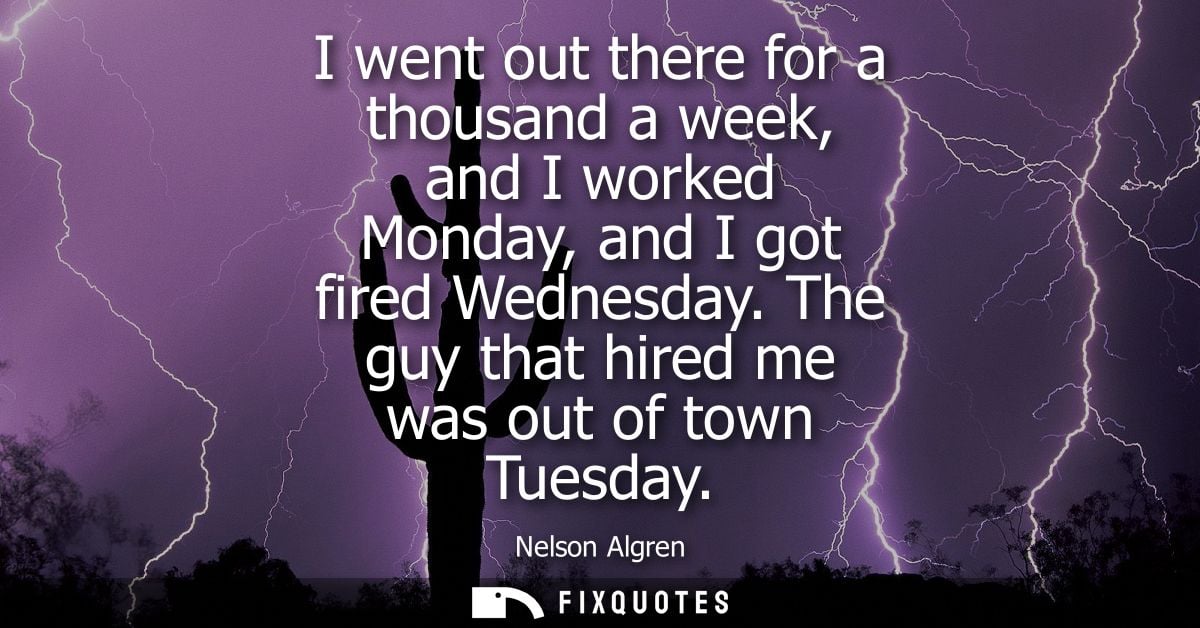 I went out there for a thousand a week, and I worked Monday, and I got fired Wednesday. The guy that hired me was out of