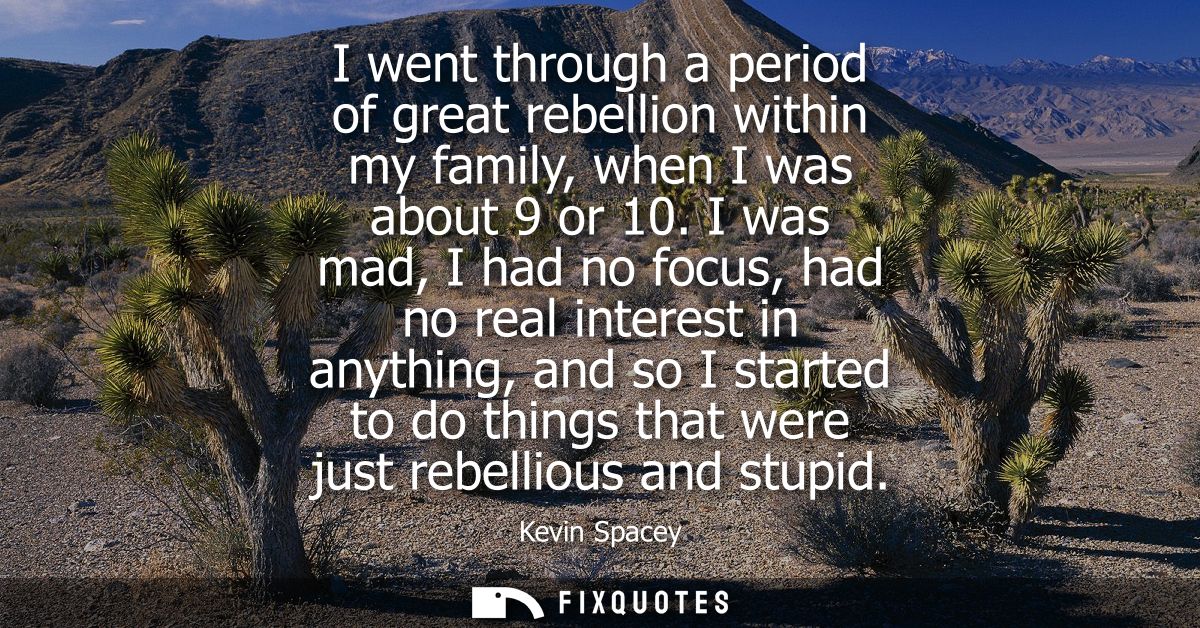I went through a period of great rebellion within my family, when I was about 9 or 10. I was mad, I had no focus, had no